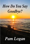 How Do You Say Goodbye by Pam Logan How Do You Say Goodbye by Pam Logan