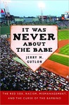It Was Never About the Babe: How the Boston Red Sox Overcame Decades of Mismanagement and Racism and Built a Dynasty It Was Never About the Babe: How the Boston Red Sox Overcame Decades of Mismanagement and Racism and Built a Dynasty