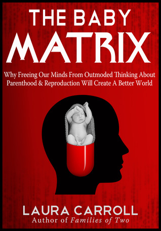 The Baby Matrix: Why Freeing Our Minds From Outmoded Thinking About Parenthood & Reproduction Will Create a Better World