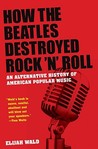 How the Beatles Destroyed Rock 'n' Roll by Elijah Wald How the Beatles Destroyed Rock 'n' Roll by Elijah Wald
