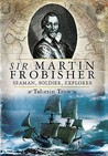 Sir Martin Frobisher: Seaman, Soldier, Explorer Sir Martin Frobisher: Seaman, Soldier, Explorer
