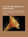 The Life and Travels of Mungo Park; With the Account of His Death from the Journal of Isaaco, the Substance of the Later Discoveries Relative to His L The Life and Travels of Mungo Park; With the Account of His Death from the Journal of Isaaco, the Substance of the Later Discoveries Relative to His L