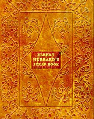 Elbert Hubbard's Scrap Book: Containing The Inspired And Inspiring Selections Gathered During A Life Time Of Discriminating Reading For His Own Use