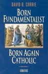 Born Fundamentalist, Born Again Catholic by David B. Currie Born Fundamentalist, Born Again Catholic by David B. Currie