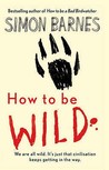 How To Be Wild by Simon Barnes How To Be Wild by Simon Barnes
