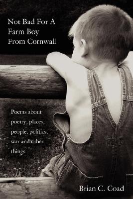 Not Bad for a Farm Boy from Cornwall: Poems about Poetry, Places, People, Politics, War and Other Things Brian C. Coad Not Bad for a Farm Boy from Cornwall: Poems about Poetry, Places, People, Politics, War and Other Things Brian C. Coad