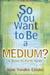 So You Want to Be a Medium?: A Down-To-Earth Guide