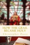 How the Grail Became Holy by Christopher Davis How the Grail Became Holy by Christopher Davis