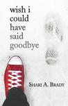 Wish I Could Have Said Goodbye by Shari A. Brady Wish I Could Have Said Goodbye by Shari A. Brady