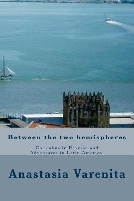 Between the Two Hemispheres: Columbus in Reverse and Adventures in Latin America Anastasia Varenita Between the Two Hemispheres: Columbus in Reverse and Adventures in Latin America Anastasia Varenita