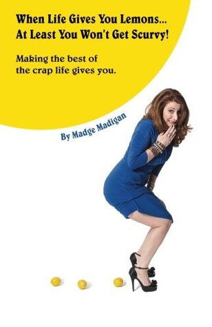 When Life Gives You Lemons... At Least You Won't Get Scurvy! by Madge Madigan When Life Gives You Lemons... At Least You Won't Get Scurvy! by Madge Madigan