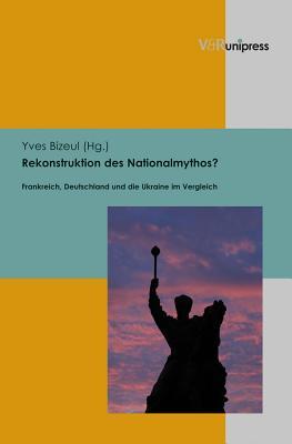 Rekonstruktion Des Nationalmythos?: Frankreich, Deutschland Und Die Ukraine Im Vergleich Yves Bizeul Rekonstruktion Des Nationalmythos?: Frankreich, Deutschland Und Die Ukraine Im Vergleich Yves Bizeul