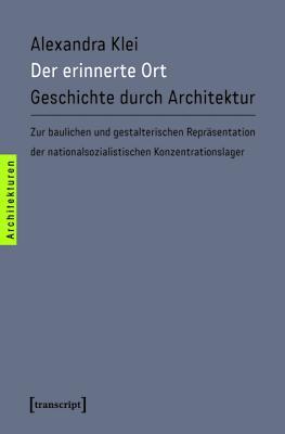 Der Erinnerte Ort: Geschichte Durch Architektur. Zur Baulichen Und Gestalterischen Reprasentation Der Nationalsozialistischen Konzentrationslager Alexandra Klei Der Erinnerte Ort: Geschichte Durch Architektur. Zur Baulichen Und Gestalterischen Reprasentation Der Nationalsozialistischen Konzentrationslager Alexandra Klei