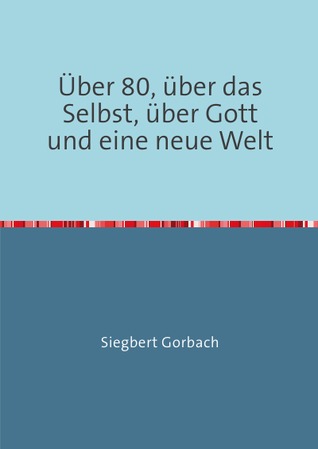 Über 80, über das Selbst, über Gott und eine neue Welt Siegbert Gorbach Über 80, über das Selbst, über Gott und eine neue Welt Siegbert Gorbach