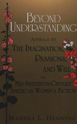 Beyond Understanding: Appeals to the Imagination, Passions, and Will in Mid-Nineteenth-Century American Womens Fiction Martha L. Henning Beyond Understanding: Appeals to the Imagination, Passions, and Will in Mid-Nineteenth-Century American Womens Fiction Martha L. Henning
