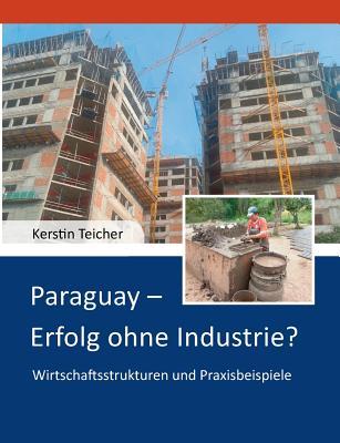 Paraguay - Erfolg ohne Industrie?: Wirtschaftsstrukturen und Praxisbeispiele Kerstin Dr. Teicher Paraguay - Erfolg ohne Industrie?: Wirtschaftsstrukturen und Praxisbeispiele Kerstin Dr. Teicher