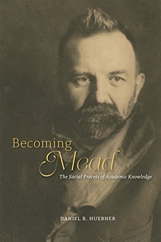 Becoming Mead: The Social Process of Academic Knowledge Daniel R. Huebner Becoming Mead: The Social Process of Academic Knowledge Daniel R. Huebner