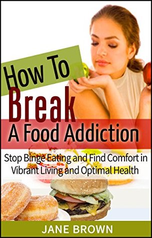 How to Break a Food Addiction: Stop Binge Eating And Find Comfort in Vibrant Living and Optimal Health Jane Brown How to Break a Food Addiction: Stop Binge Eating And Find Comfort in Vibrant Living and Optimal Health Jane Brown