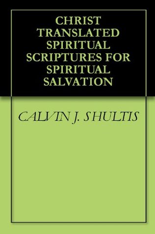 CHRIST TRANSLATED SPIRITUAL SCRIPTURES FOR SPIRITUAL SALVATION Calvin J. Shultis CHRIST TRANSLATED SPIRITUAL SCRIPTURES FOR SPIRITUAL SALVATION Calvin J. Shultis