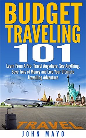 Budget Traveling 101: Learn From A Pro- Travel Anywhere, See Anything, Save Tons of Money and Live Your Ultimate Travelling Adventure. John Mayo Budget Traveling 101: Learn From A Pro- Travel Anywhere, See Anything, Save Tons of Money and Live Your Ultimate Travelling Adventure. John Mayo