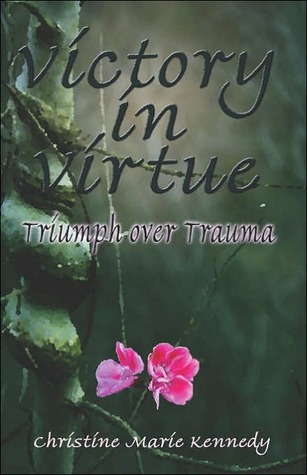 Victory in Virtue: Triumph Over Trauma Christine Marie Kennedy Victory in Virtue: Triumph Over Trauma Christine Marie Kennedy