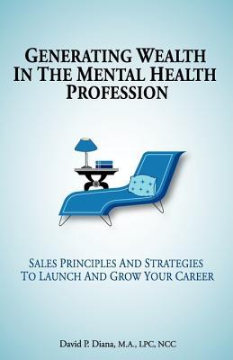 Generating Wealth in the Mental Health Profession: Sales Principles and Strategies to Launch and Grow Your Career David P. Diana Generating Wealth in the Mental Health Profession: Sales Principles and Strategies to Launch and Grow Your Career David P. Diana