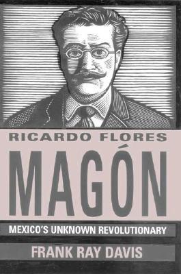 Ricardo Flores Magon: Mexicos Unknown Revolutionary Frank Ray Davis Ricardo Flores Magon: Mexicos Unknown Revolutionary Frank Ray Davis