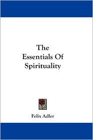 The Essentials Of Spirituality Felix Adler The Essentials Of Spirituality Felix Adler