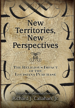 New Territories, New Perspectives: The Religious Impact of the Louisiana Purchase Richard Callahan New Territories, New Perspectives: The Religious Impact of the Louisiana Purchase Richard Callahan