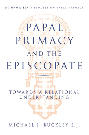 Papal Primacy and the Episcopate: Towards a Relational Understanding Michael Buckley Papal Primacy and the Episcopate: Towards a Relational Understanding Michael Buckley