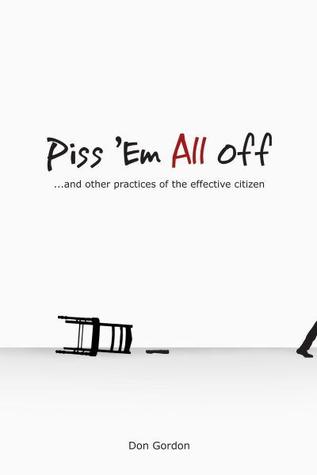 Piss Em All Off: And other Practices of the Effective Citizen Don Gordon Piss Em All Off: And other Practices of the Effective Citizen Don Gordon