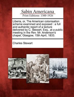 Liberia, Or, the American Colonisation Scheme Examined and Exposed: A Full and Authentic Report of a Lecture Delivered C. Stewart, Esq., at a Public Meeting in the REV. Mr. Andersons Chapel, Glasgow, 15th April, 1833. by Charles Stewart Liberia, Or, the American Colonisation Scheme Examined and Exposed: A Full and Authentic Report of a Lecture Delivered C. Stewart, Esq., at a Public Meeting in the REV. Mr. Andersons Chapel, Glasgow, 15th April, 1833. by Charles Stewart