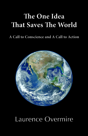 The One Idea That Saves The World: A Call to Conscience and A Call to Action Laurence Overmire The One Idea That Saves The World: A Call to Conscience and A Call to Action Laurence Overmire