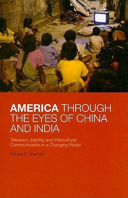 America Through the Eyes of China and India: Television, Identity, and Intercultural Communication in a Changing World Edward D. Sherman America Through the Eyes of China and India: Television, Identity, and Intercultural Communication in a Changing World Edward D. Sherman