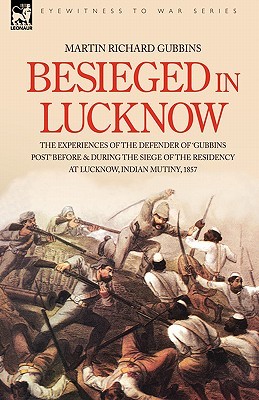 Besieged in Lucknow - The Experiences of the Defender of Gubbins Post Before and During the Seige of the Residency at Lucknow, Indian Mutiny 1857 Martin Richard Gubbins Besieged in Lucknow - The Experiences of the Defender of Gubbins Post Before and During the Seige of the Residency at Lucknow, Indian Mutiny 1857 Martin Richard Gubbins
