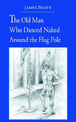 The Old Man Who Danced Naked Around the Flag Pole James Scott The Old Man Who Danced Naked Around the Flag Pole James Scott