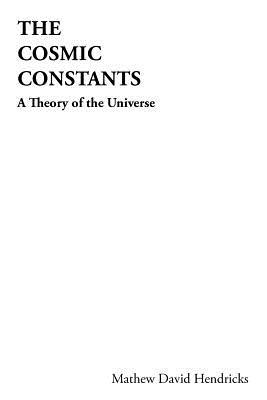 The Cosmic Constants: A Theory of the Universe Mathew David Hendricks The Cosmic Constants: A Theory of the Universe Mathew David Hendricks