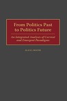 From Politics Past to Politics Future: An Integrated Analysis of Current and Emergent Paradigms From Politics Past to Politics Future: An Integrated Analysis of Current and Emergent Paradigms