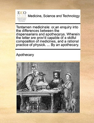 Tentamen medicinale: or,an enquiry into the differences between the dispensarians and apothecarys. Wherein the latter are provd capable of a skilful composition of medicines, and a rational practice of physick. ... By an apothecary. Apothecary Tentamen medicinale: or,an enquiry into the differences between the dispensarians and apothecarys. Wherein the latter are provd capable of a skilful composition of medicines, and a rational practice of physick. ... By an apothecary. Apothecary