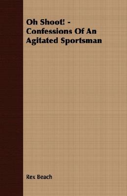 Oh Shoot! - Confessions of an Agitated Sportsman Rex Beach Oh Shoot! - Confessions of an Agitated Sportsman Rex Beach