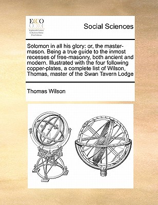Solomon in All His Glory: Or, the Master-Mason. Being a True Guide to the Inmost Recesses of Free-Masonry, Both Ancient and Modern. Illustrated Thomas Wilson Solomon in All His Glory: Or, the Master-Mason. Being a True Guide to the Inmost Recesses of Free-Masonry, Both Ancient and Modern. Illustrated Thomas Wilson