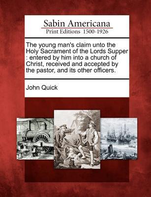The Young Mans Claim Unto the Holy Sacrament of the Lords Supper: Entered Him Into a Church of Christ, Received and Accepted by the Pastor, and Its Other Officers. by John Quick The Young Mans Claim Unto the Holy Sacrament of the Lords Supper: Entered Him Into a Church of Christ, Received and Accepted by the Pastor, and Its Other Officers. by John Quick