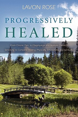 Progressively Healed: From Chronic Pain, to Fibromyalgia and Multiple Chemical Sensitivity, to Complete Healing--Physically, Emotionally, an LaVon Rose Progressively Healed: From Chronic Pain, to Fibromyalgia and Multiple Chemical Sensitivity, to Complete Healing--Physically, Emotionally, an LaVon Rose