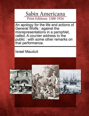 An Apology for the Life and Actions of General Wolfe: Against the Misrepresentations in a Pamphlet, Called, a Counter Address to the Public: With Some Other Remarks on That Performance. Israel Mauduit An Apology for the Life and Actions of General Wolfe: Against the Misrepresentations in a Pamphlet, Called, a Counter Address to the Public: With Some Other Remarks on That Performance. Israel Mauduit