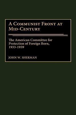 A Communist Front at Mid-Century: The American Committee for Protection of Foreign Born, 1933-1959 John W. Sherman A Communist Front at Mid-Century: The American Committee for Protection of Foreign Born, 1933-1959 John W. Sherman