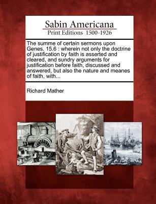 The Summe of Certain Sermons Upon Genes. 15.6: Wherein Not Only the Doctrine of Justification Faith Is Asserted and Cleared, and Sundry Arguments for Justification Before Faith, Discussed and Answered, But Also the Nature and Meanes of Faith, With... by Richard Mather The Summe of Certain Sermons Upon Genes. 15.6: Wherein Not Only the Doctrine of Justification Faith Is Asserted and Cleared, and Sundry Arguments for Justification Before Faith, Discussed and Answered, But Also the Nature and Meanes of Faith, With... by Richard Mather