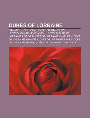 Dukes of Lorraine: Francis I, Holy Roman Emperor, Stanis Aw Leszczy Ski, Ren of Anjou, Leopold, Duke of Lorraine, List of Rulers of Lorra Books LLC Dukes of Lorraine: Francis I, Holy Roman Emperor, Stanis Aw Leszczy Ski, Ren of Anjou, Leopold, Duke of Lorraine, List of Rulers of Lorra Books LLC