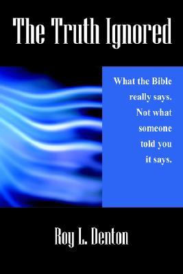 The Truth Ignored: What the Bible Really Says. Not What Someone Told You It Says Roy L. Denton The Truth Ignored: What the Bible Really Says. Not What Someone Told You It Says Roy L. Denton