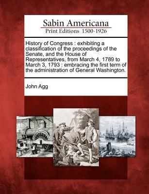 History of Congress: Exhibiting a Classification of the Proceedings of the Senate, and the House of Representatives, from March 4, 1789 to March 3, 1793: Embracing the First Term of the Administration of General Washington. John Agg History of Congress: Exhibiting a Classification of the Proceedings of the Senate, and the House of Representatives, from March 4, 1789 to March 3, 1793: Embracing the First Term of the Administration of General Washington. John Agg