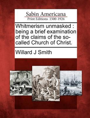 Whitmerism Unmasked: Being a Brief Examination of the Claims of the So-Called Church of Christ. Willard J. Smith Whitmerism Unmasked: Being a Brief Examination of the Claims of the So-Called Church of Christ. Willard J. Smith